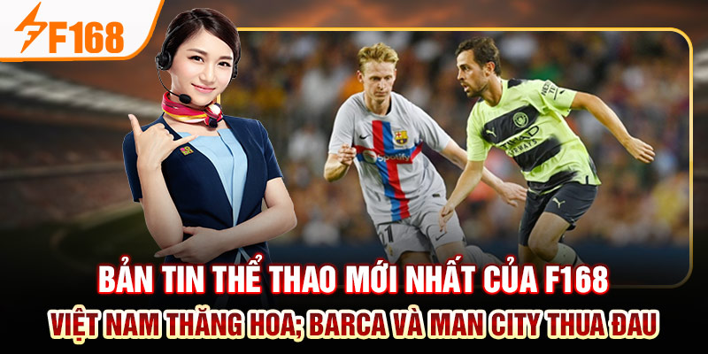 Bản Tin Thể Thao Mới Nhất Của F168: Việt Nam Thăng Hoa; Barca Và Man City Thua Đau